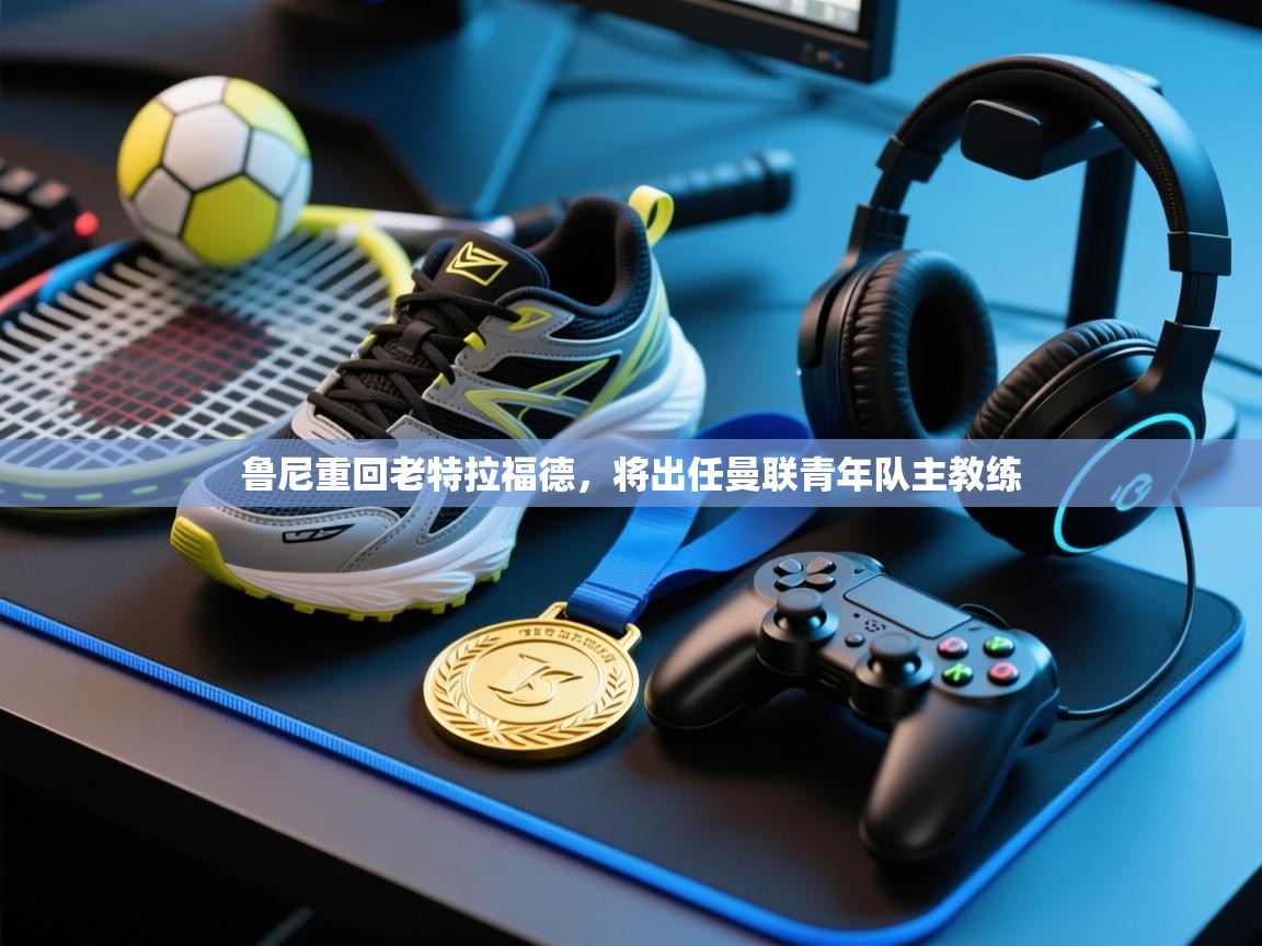 乐动体育官网登录-鲁尼重回老特拉福德，将出任曼联青年队主教练