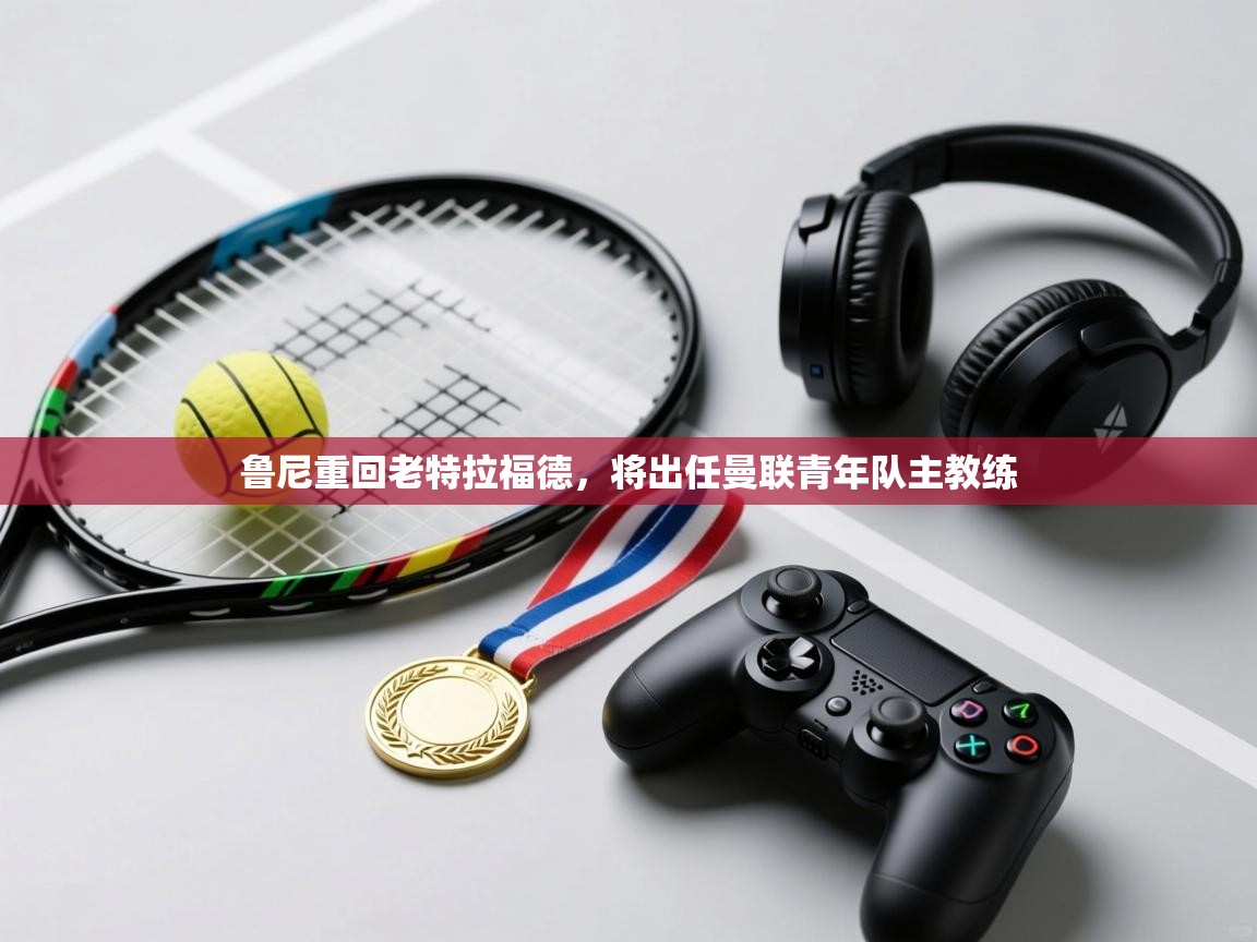 乐动体育官网登录-鲁尼重回老特拉福德，将出任曼联青年队主教练