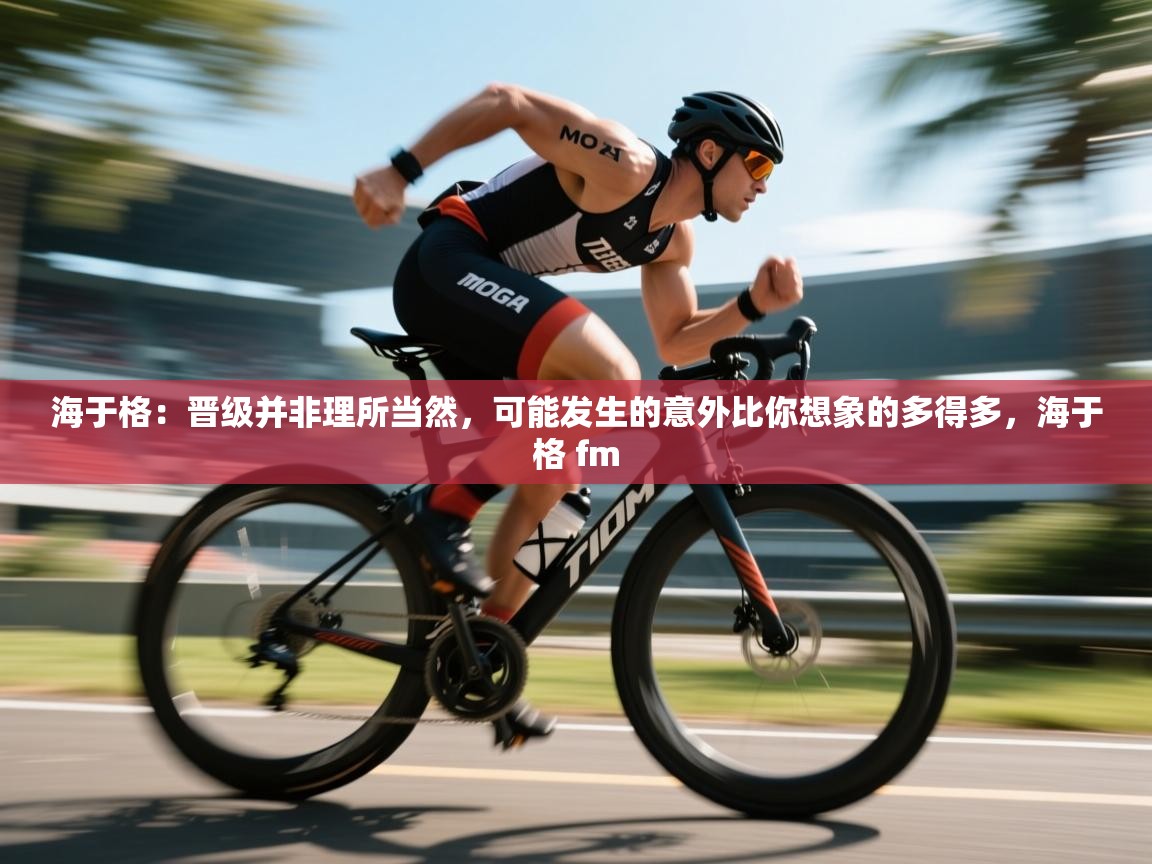 乐动体育app下载地址-海于格：晋级并非理所当然，可能发生的意外比你想象的多得多，海于格 fm