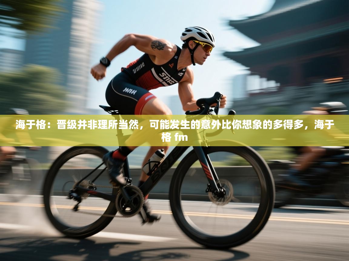 乐动体育app下载地址-海于格：晋级并非理所当然，可能发生的意外比你想象的多得多，海于格 fm