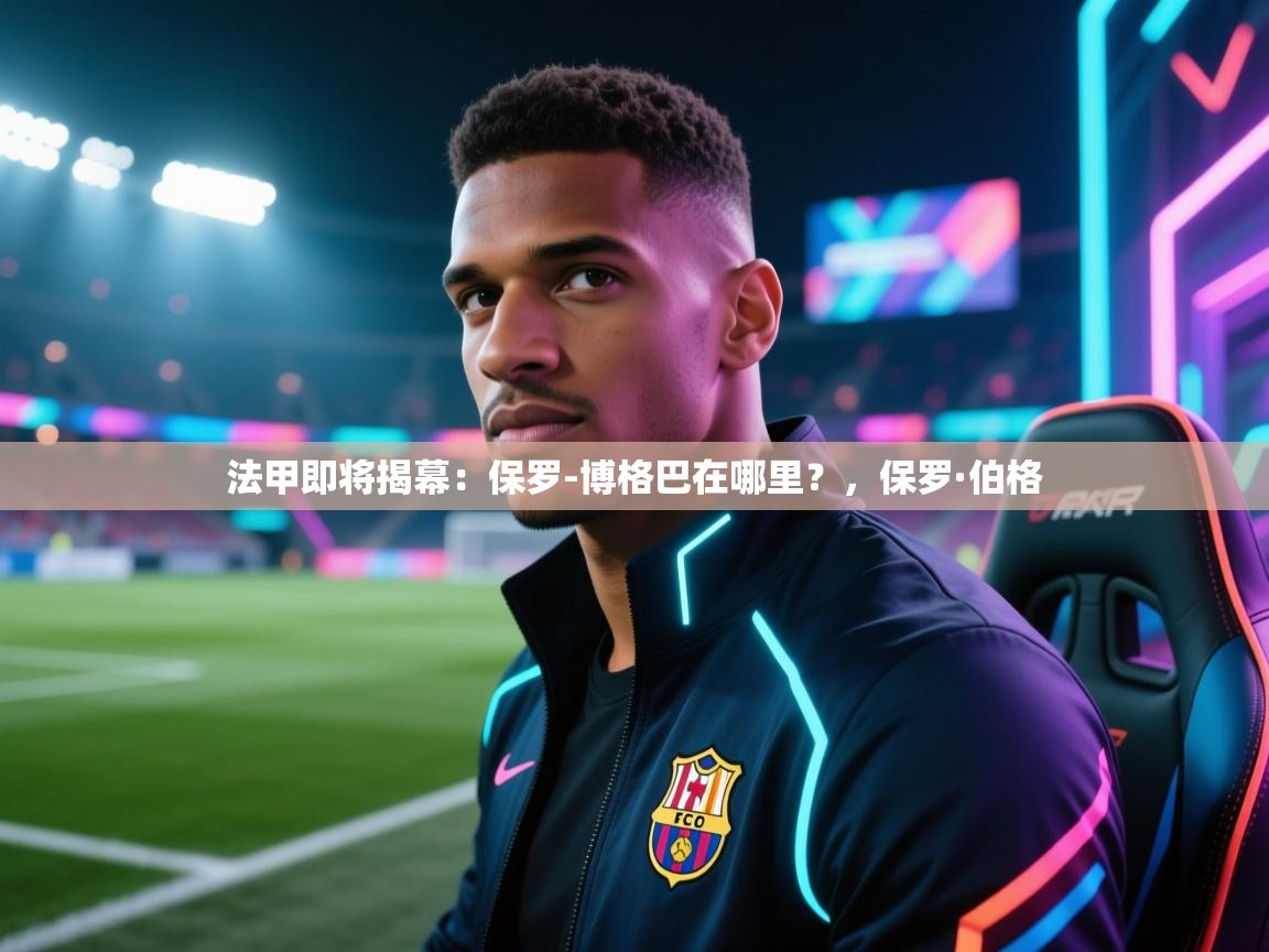 乐动体育社区-法甲即将揭幕：保罗-博格巴在哪里？，保罗·伯格