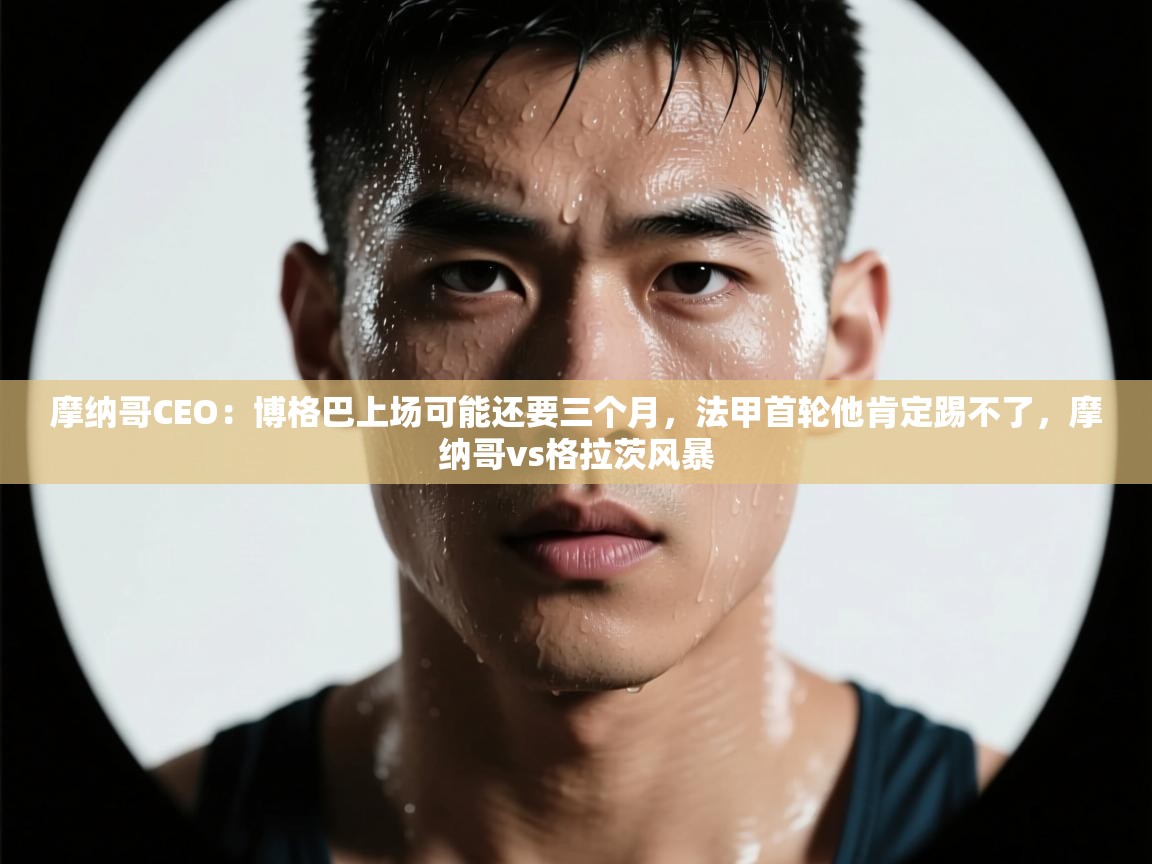 乐动体育app入口ld体育官方入口-摩纳哥CEO:博格巴上场可能还要三个月,法甲首轮他肯定踢不了,摩纳哥vs格拉茨风暴