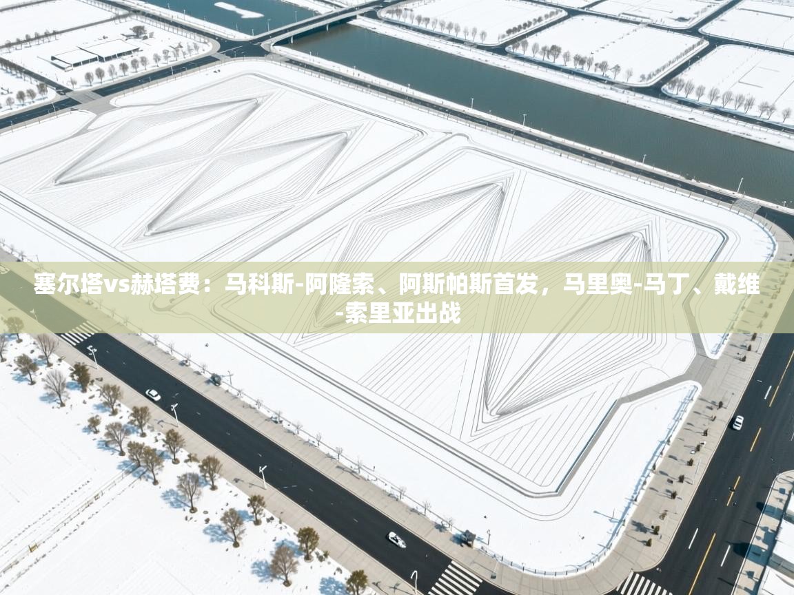 乐球体育在线观看-塞尔塔vs赫塔费:马科斯-阿隆索、阿斯帕斯首发,马里奥-马丁、戴维-索里亚出战