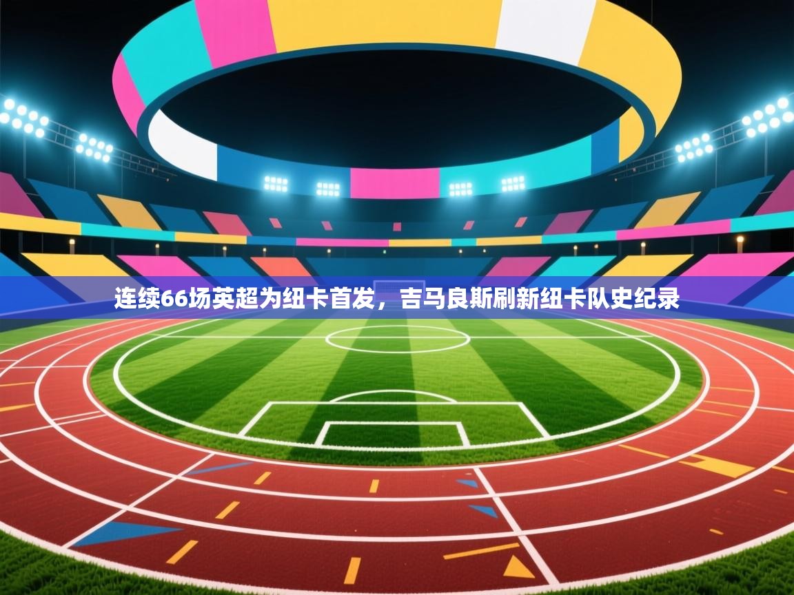 乐播体育在线观看-连续66场英超为纽卡首发,吉马良斯刷新纽卡队史纪录