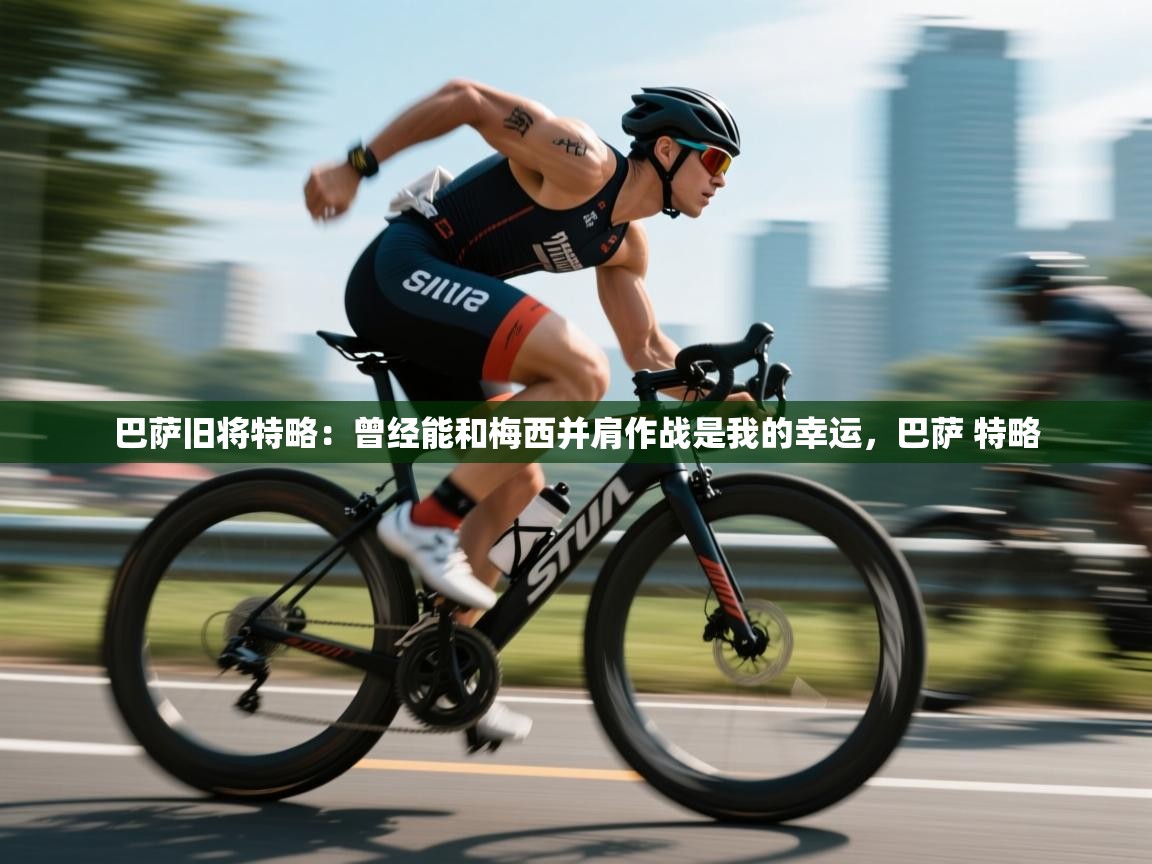 乐动体育直播-巴萨旧将特略:曾经能和梅西并肩作战是我的幸运,巴萨 特略 第2张