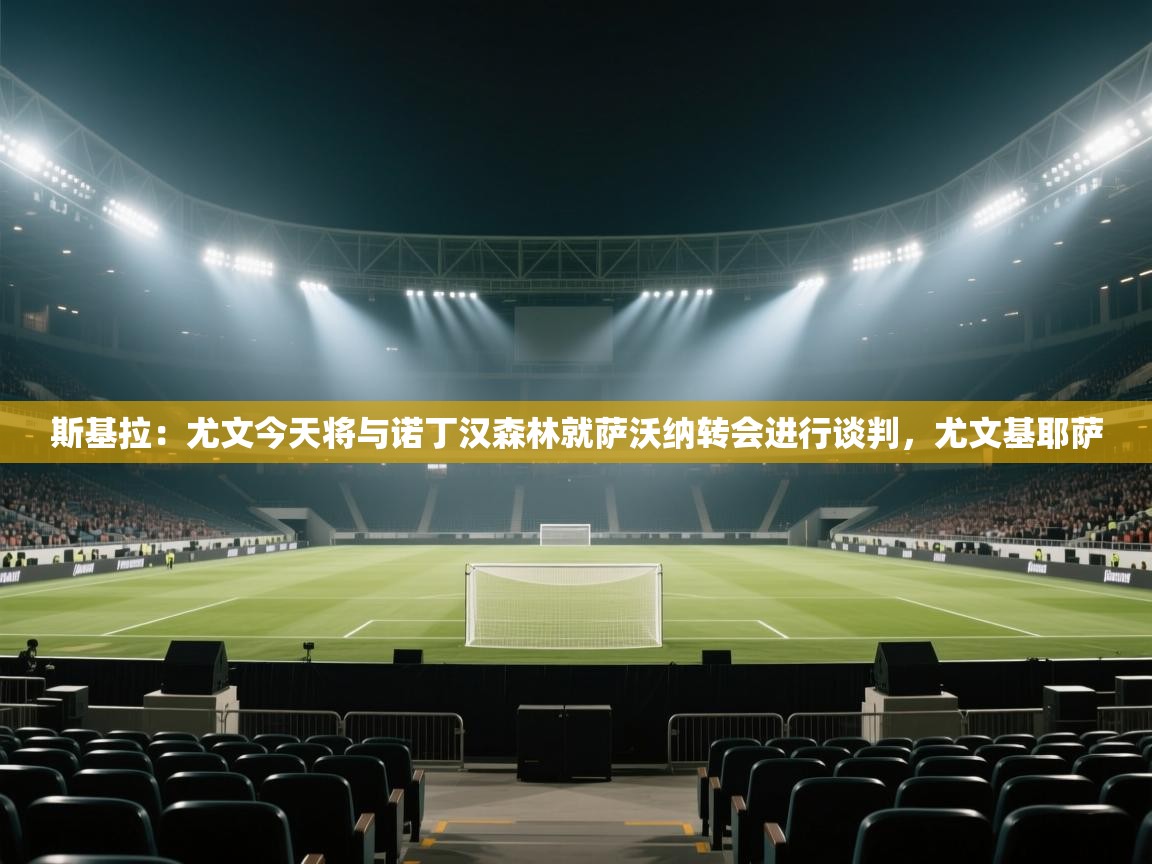 ld乐动体育app官网-斯基拉:尤文今天将与诺丁汉森林就萨沃纳转会进行谈判,尤文基耶萨