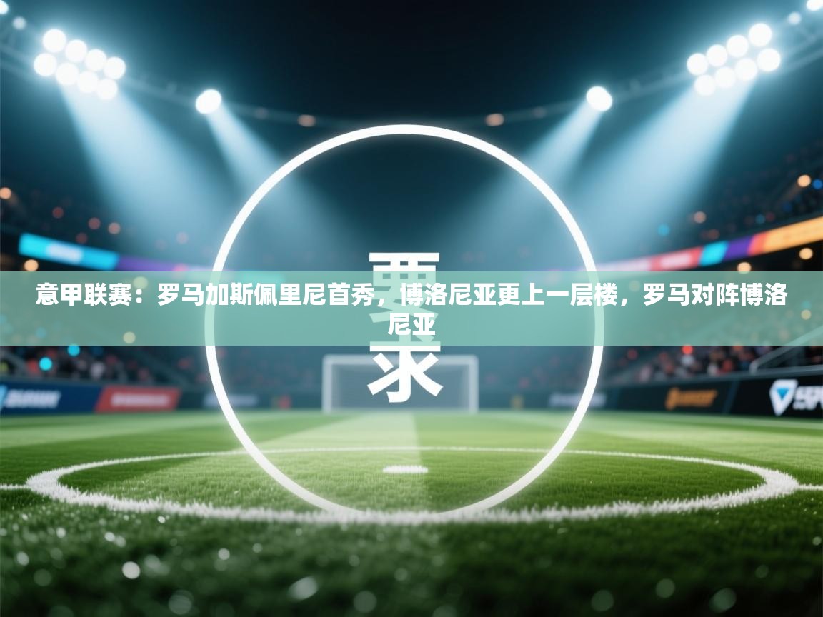 乐动体育平台-意甲联赛:罗马加斯佩里尼首秀,博洛尼亚更上一层楼,罗马对阵博洛尼亚