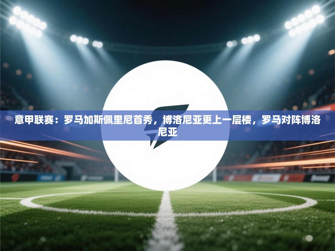 乐动体育平台-意甲联赛:罗马加斯佩里尼首秀,博洛尼亚更上一层楼,罗马对阵博洛尼亚