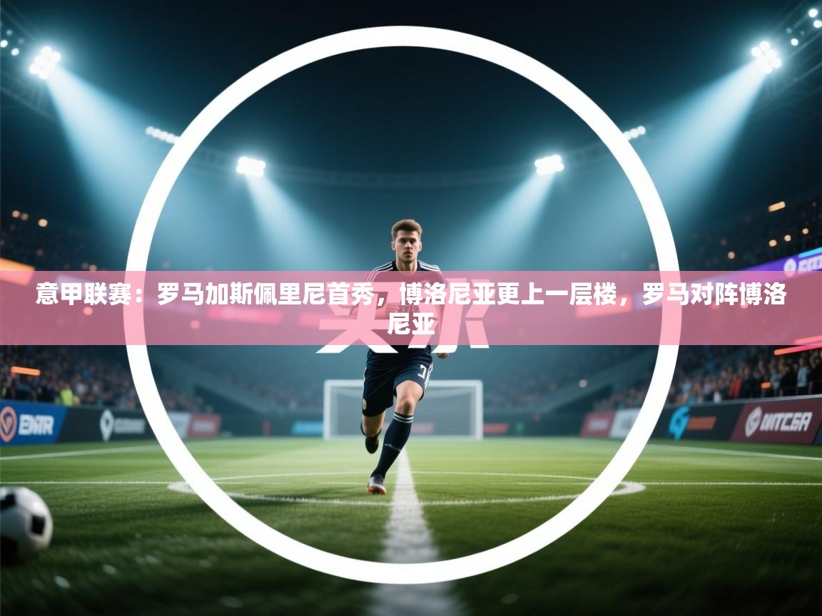 乐动体育平台-意甲联赛:罗马加斯佩里尼首秀,博洛尼亚更上一层楼,罗马对阵博洛尼亚