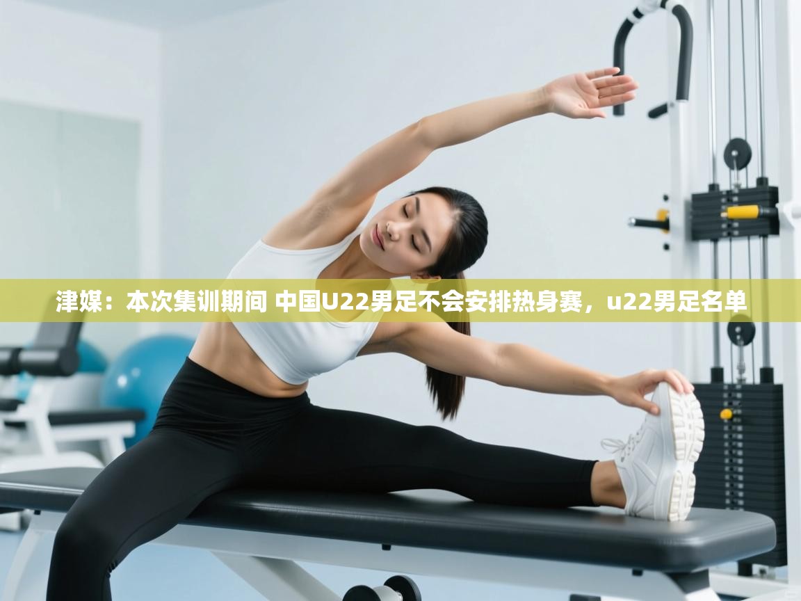 乐动体育app评价-津媒：本次集训期间 中国U22男足不会安排热身赛，u22男足名单
