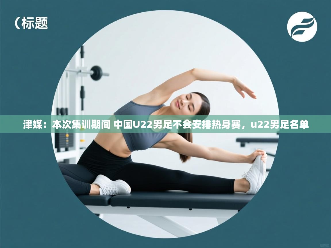 乐动体育app评价-津媒：本次集训期间 中国U22男足不会安排热身赛，u22男足名单