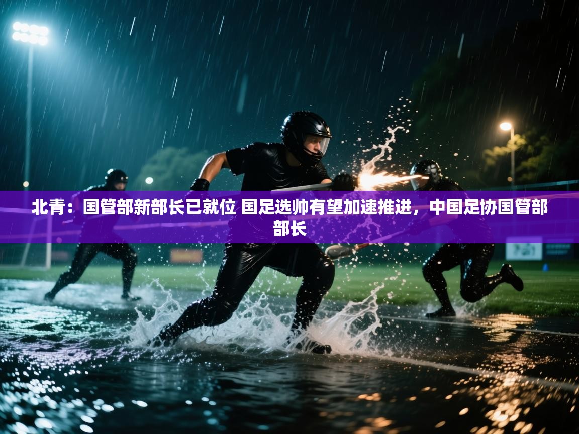 乐动体育赞助商-北青：国管部新部长已就位 国足选帅有望加速推进，中国足协国管部部长